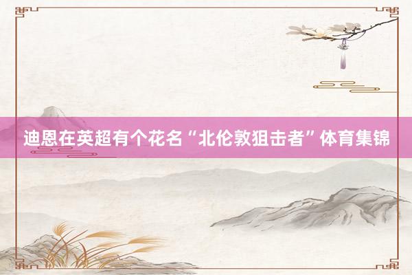 迪恩在英超有个花名“北伦敦狙击者”体育集锦