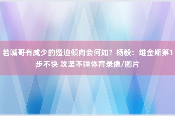 若嘴哥有威少的蹙迫倾向会何如？杨毅：维金斯第1步不快 攻坚不彊体育录像/图片