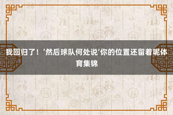 我回归了！’然后球队何处说‘你的位置还留着呢体育集锦
