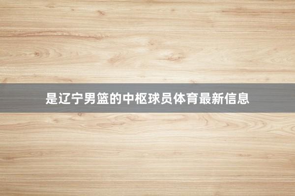 是辽宁男篮的中枢球员体育最新信息