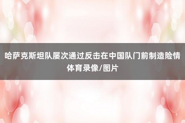 哈萨克斯坦队屡次通过反击在中国队门前制造险情体育录像/图片
