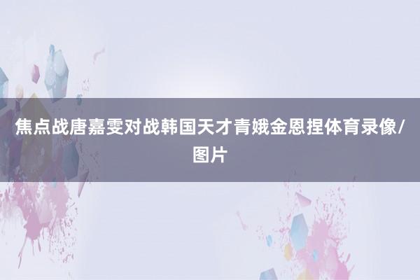 焦点战唐嘉雯对战韩国天才青娥金恩捏体育录像/图片