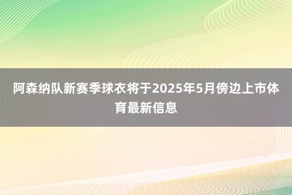 阿森纳队新赛季球衣将于2025年5月傍边上市体育最新信息