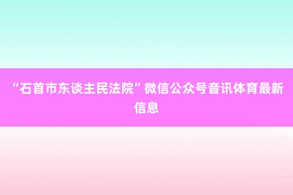 “石首市东谈主民法院”微信公众号音讯体育最新信息