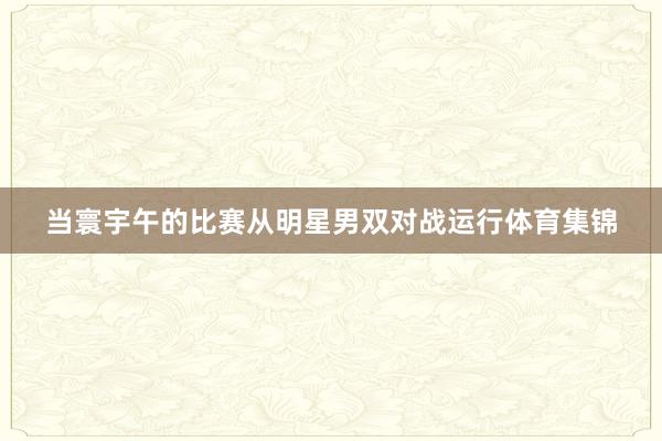 当寰宇午的比赛从明星男双对战运行体育集锦