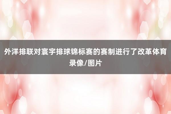外洋排联对寰宇排球锦标赛的赛制进行了改革体育录像/图片
