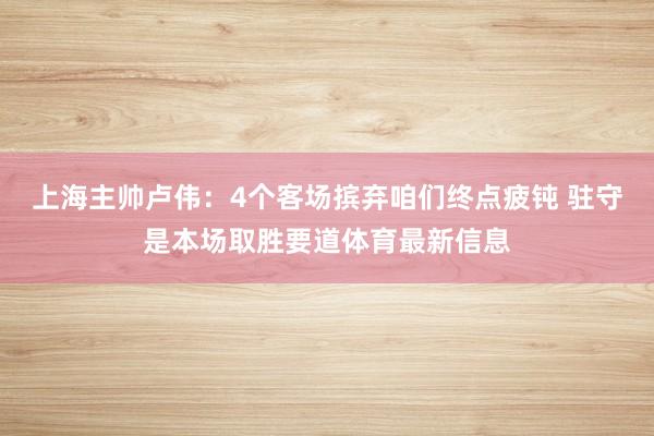 上海主帅卢伟：4个客场摈弃咱们终点疲钝 驻守是本场取胜要道体育最新信息