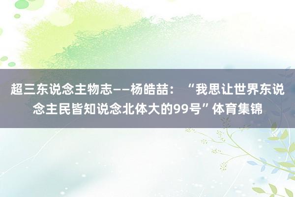 超三东说念主物志——杨皓喆： “我思让世界东说念主民皆知说念北体大的99号”体育集锦