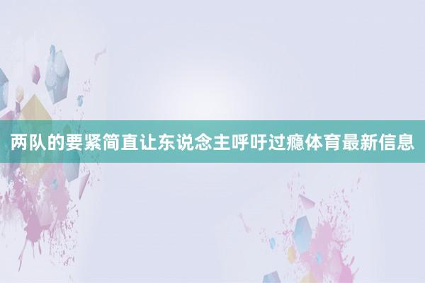 两队的要紧简直让东说念主呼吁过瘾体育最新信息