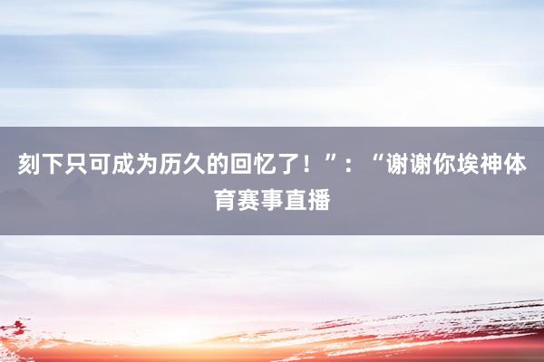 刻下只可成为历久的回忆了！”：“谢谢你埃神体育赛事直播