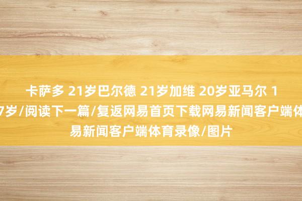 卡萨多 21岁巴尔德 21岁加维 20岁亚马尔 17岁库巴西 17岁/阅读下一篇/复返网易首页下载网易新闻客户端体育录像/图片