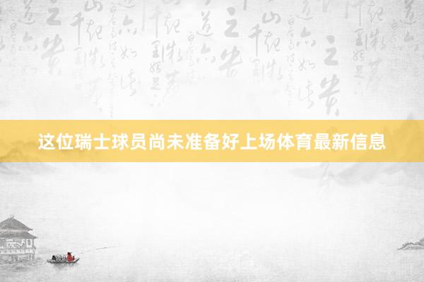 这位瑞士球员尚未准备好上场体育最新信息