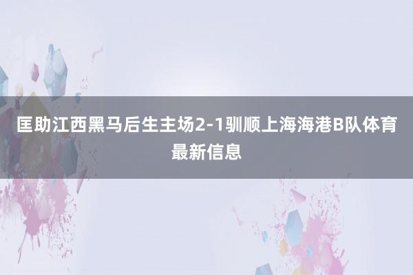 匡助江西黑马后生主场2-1驯顺上海海港B队体育最新信息