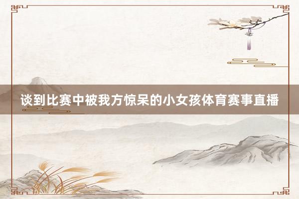 谈到比赛中被我方惊呆的小女孩体育赛事直播