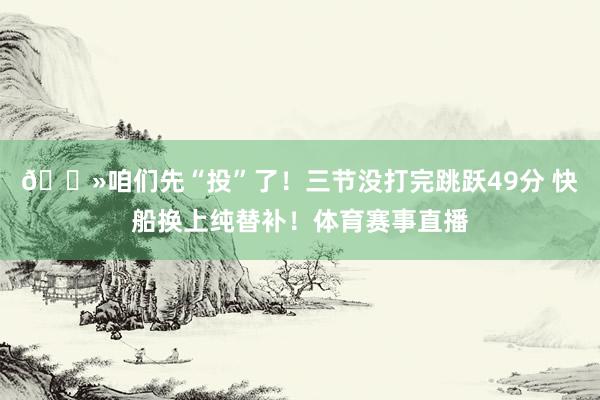 👻咱们先“投”了！三节没打完跳跃49分 快船换上纯替补！体育赛事直播