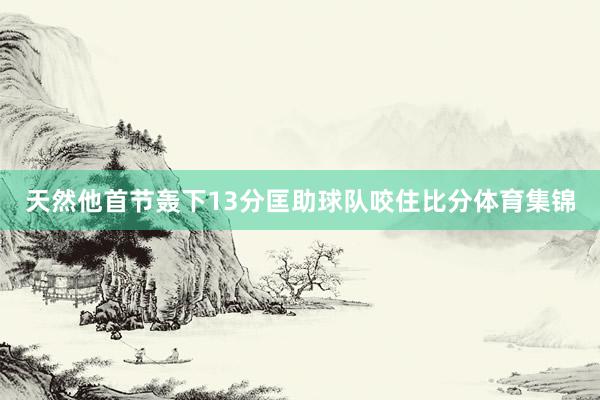 天然他首节轰下13分匡助球队咬住比分体育集锦