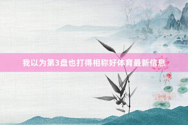 我以为第3盘也打得相称好体育最新信息