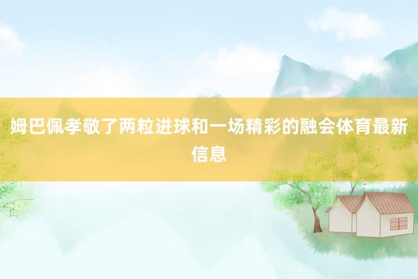 姆巴佩孝敬了两粒进球和一场精彩的融会体育最新信息