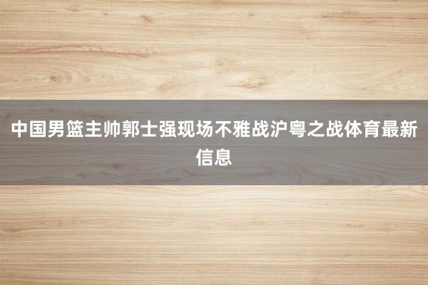 中国男篮主帅郭士强现场不雅战沪粤之战体育最新信息