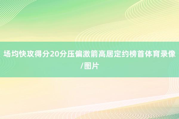 场均快攻得分20分压偏激箭高居定约榜首体育录像/图片