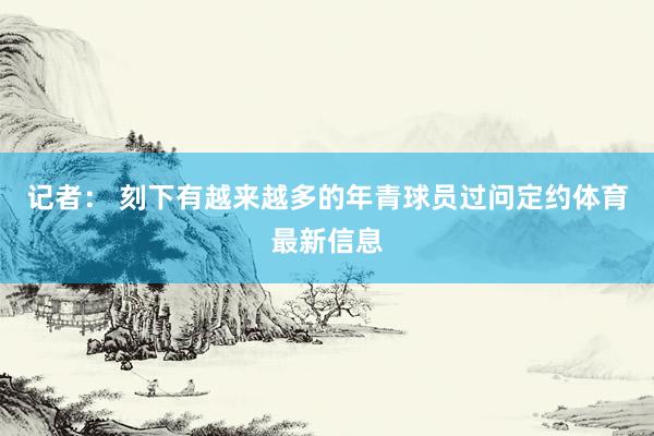 记者： 刻下有越来越多的年青球员过问定约体育最新信息