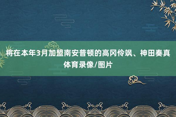 将在本年3月加盟南安普顿的高冈伶飒、神田奏真体育录像/图片