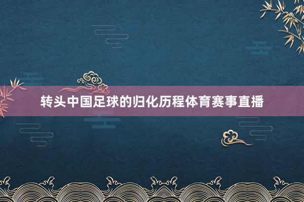 转头中国足球的归化历程体育赛事直播