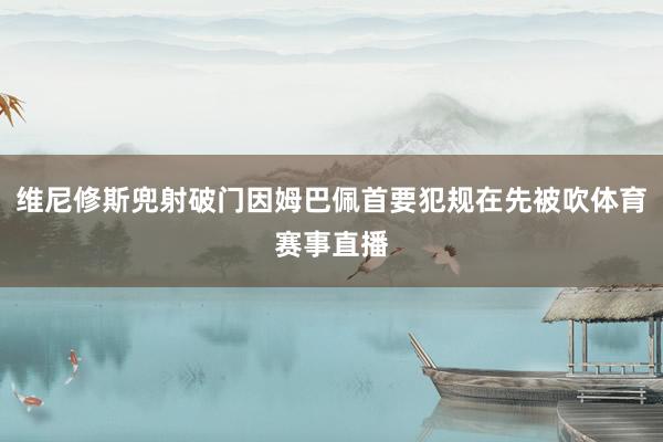 维尼修斯兜射破门因姆巴佩首要犯规在先被吹体育赛事直播