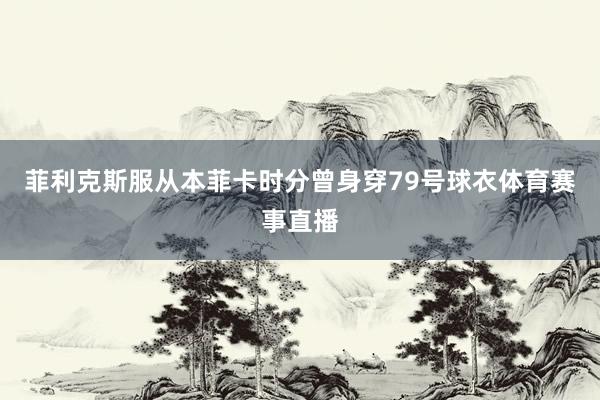 菲利克斯服从本菲卡时分曾身穿79号球衣体育赛事直播