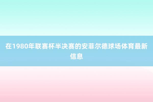 在1980年联赛杯半决赛的安菲尔德球场体育最新信息