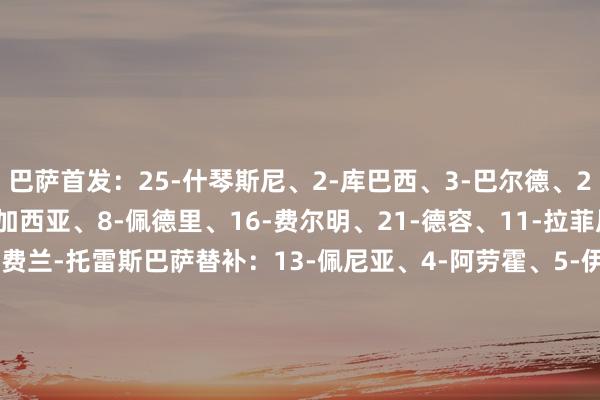 巴萨首发：25-什琴斯尼、2-库巴西、3-巴尔德、23-孔德、24-埃里克-加西亚、8-佩德里、16-费尔明、21-德容、11-拉菲尼亚、19-亚马尔、7-费兰-托雷斯巴萨替补：13-佩尼亚、4-阿劳霍、5-伊尼戈-马丁内斯、9-莱万、14-巴勃罗-托雷、17-卡萨多、18-保-维克托、20-奥尔莫、31-迭戈-科亨、32-赫克托-福特、35-杰拉德-马丁瓦伦西亚首发：13-迪米特雷夫斯基、19-阿隆斯、3-莫斯克拉、4-迪亚卡比、24-亚雷克、21-热苏斯-巴斯克斯、6-吉拉蒙、18-佩佩鲁、23-弗兰-佩雷斯、7-卡诺斯、12-萨迪克    体育最新信息