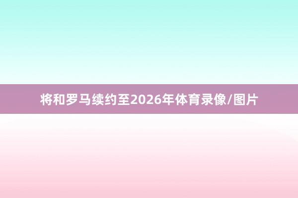 将和罗马续约至2026年体育录像/图片