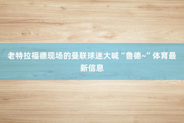 老特拉福德现场的曼联球迷大喊“鲁德~”体育最新信息