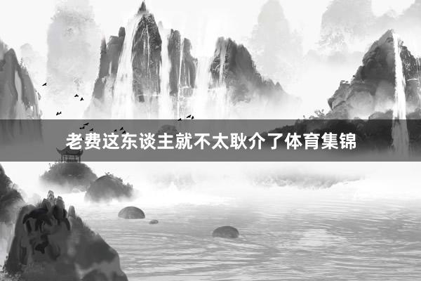 老费这东谈主就不太耿介了体育集锦