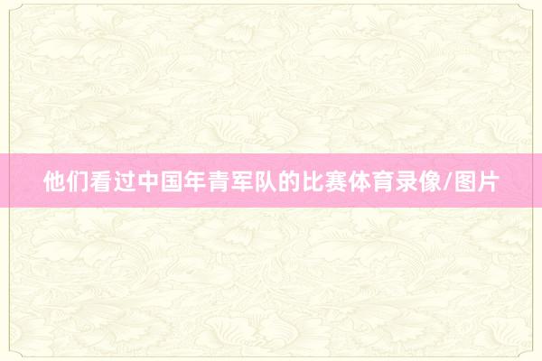 他们看过中国年青军队的比赛体育录像/图片