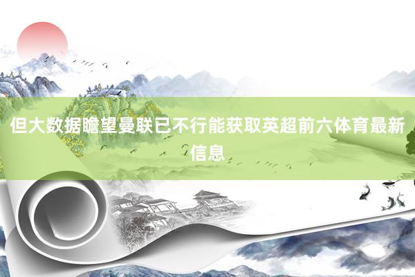 但大数据瞻望曼联已不行能获取英超前六体育最新信息