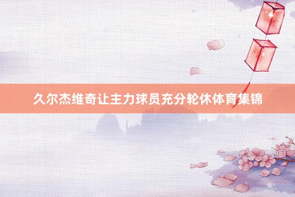 久尔杰维奇让主力球员充分轮休体育集锦