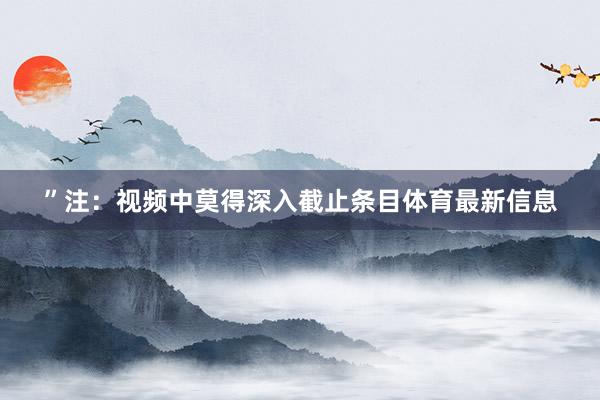 ”注:视频中莫得深入截止条目体育最新信息