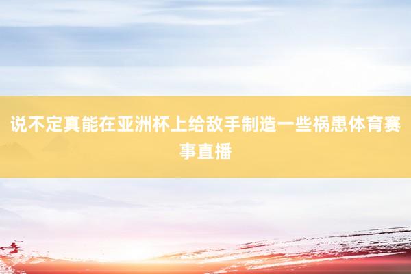 说不定真能在亚洲杯上给敌手制造一些祸患体育赛事直播
