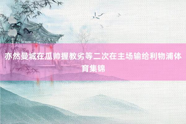 亦然曼城在瓜帅握教劣等二次在主场输给利物浦体育集锦