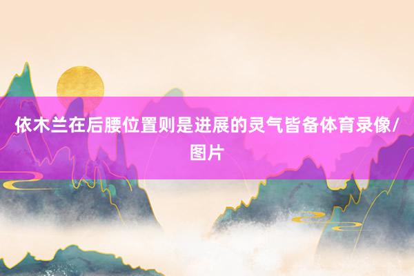 依木兰在后腰位置则是进展的灵气皆备体育录像/图片