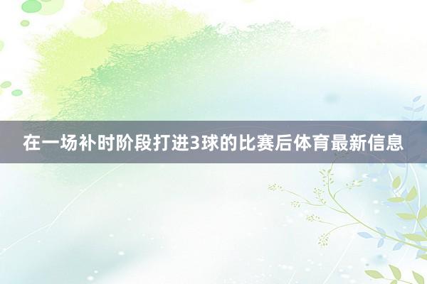 在一场补时阶段打进3球的比赛后体育最新信息