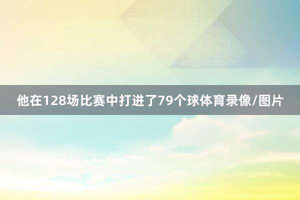 他在128场比赛中打进了79个球体育录像/图片