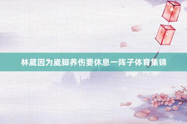 林葳因为崴脚养伤要休息一阵子体育集锦