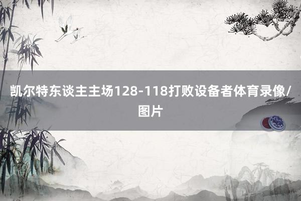 凯尔特东谈主主场128-118打败设备者体育录像/图片