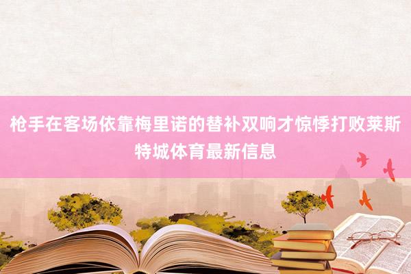 枪手在客场依靠梅里诺的替补双响才惊悸打败莱斯特城体育最新信息