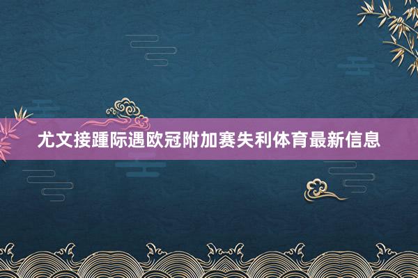 尤文接踵际遇欧冠附加赛失利体育最新信息