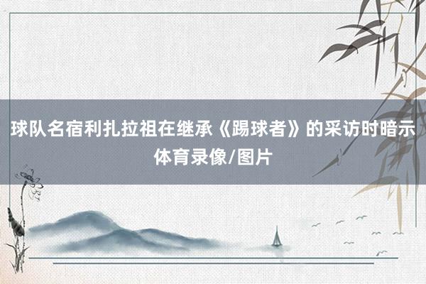 球队名宿利扎拉祖在继承《踢球者》的采访时暗示体育录像/图片