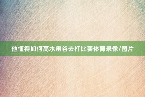 他懂得如何高水幽谷去打比赛体育录像/图片