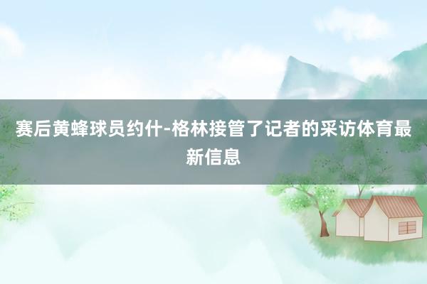 赛后黄蜂球员约什-格林接管了记者的采访体育最新信息